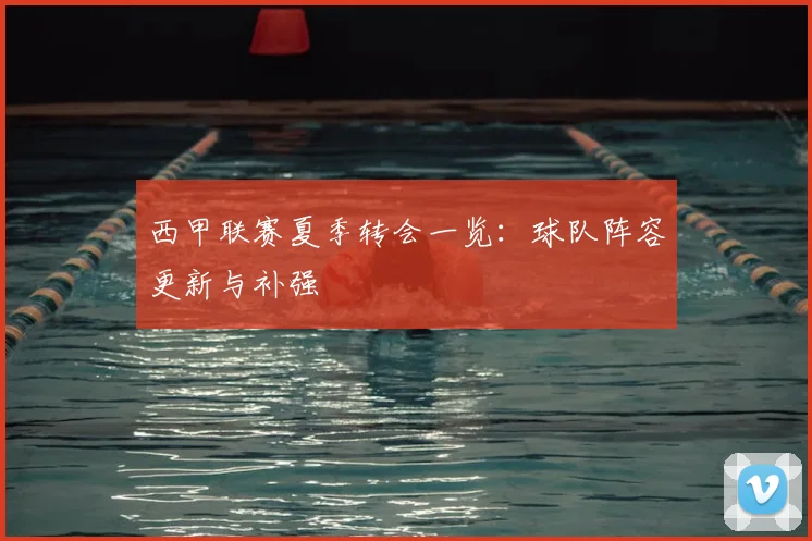 西甲联赛夏季转会一览：球队阵容更新与补强