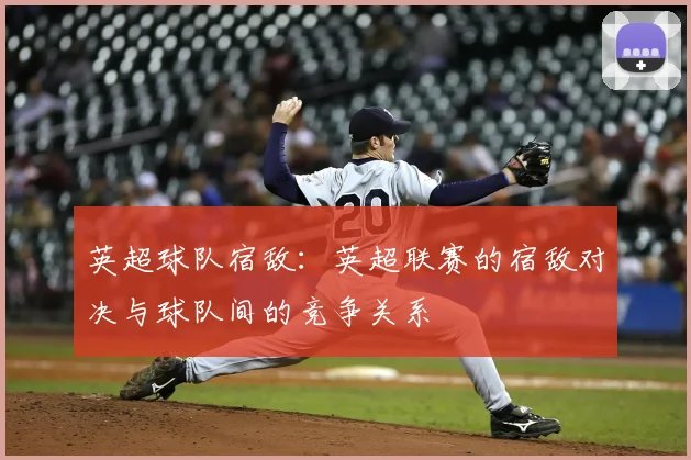 英超球队宿敌:英超联赛的宿敌对决与球队间的竞争关系